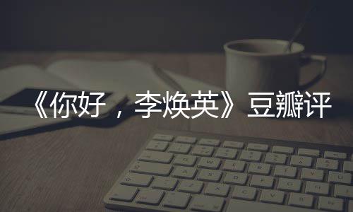唐探最新好，评分评分你英口碑李焕豆瓣多少