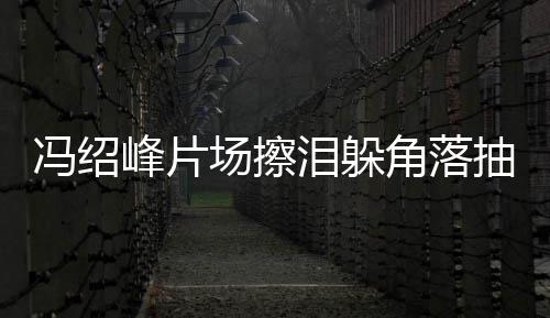 寞疑冯绍峰片婚影响角落受离场擦抽烟悴落泪躲 憔