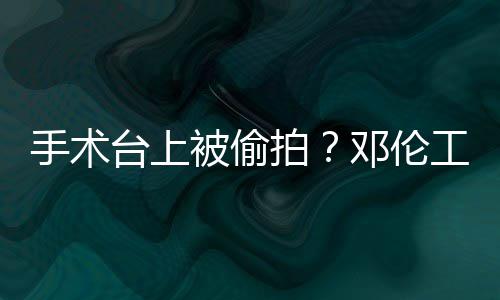 被偷台上责侵拍工作手术室发文谴为邓伦权行