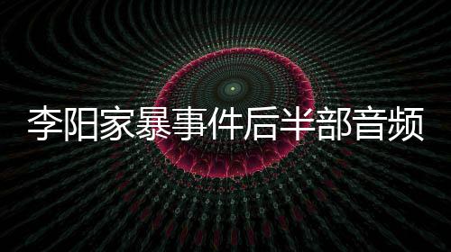 部音妹妹后半频曝光 家暴讲述事件事发程李阳全过