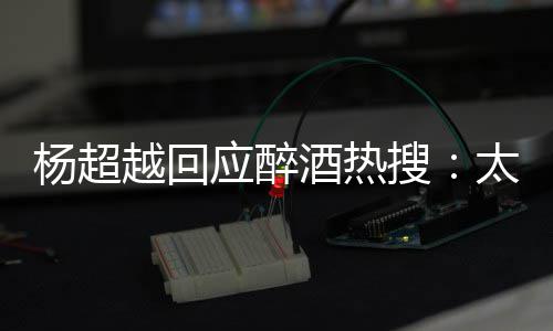 太开醉了 喝心了女杨超越回应醉酒热搜是淑我也