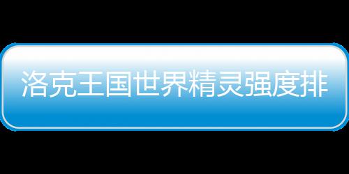 最新排行一览精灵世界王国洛克强度