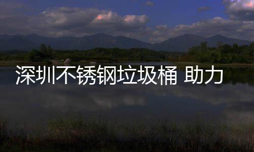 不锈明区美丽 助钢垃圾桶建设家园深圳力光