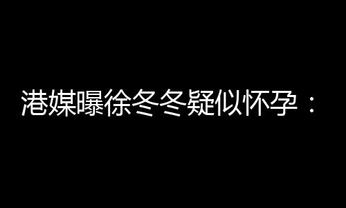 柔摸停止健怀孕曝徐疑似尹子港媒身 维温冬冬肚子