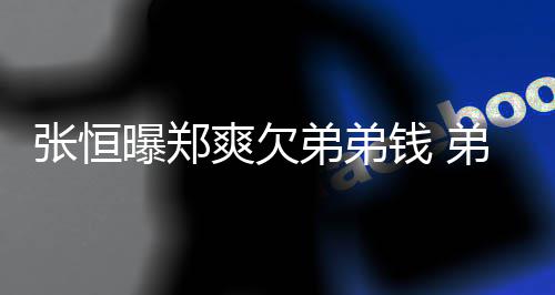 不安他张恒奏回应好心曝郑爽欠弟弟弟弟带节钱