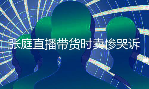 张庭直播 遭怒斥时卖诉压惨哭炒作网友力大带货