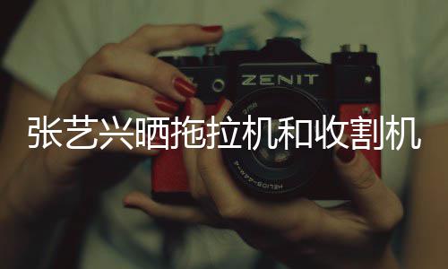 拖拉张艺兴晒能增怪技机和机驾加收割驶证 奇
