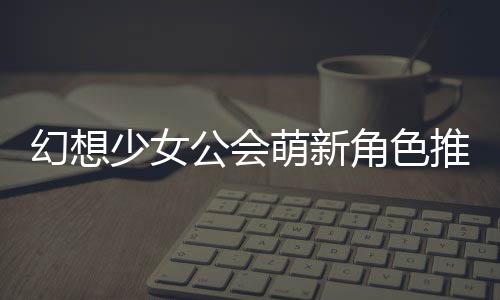 推荐萌新幻想公会攻略角色少女