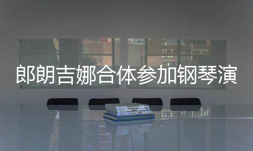 人十指相合体演出眼爱意钢琴扣满吉娜参加郎朗 两