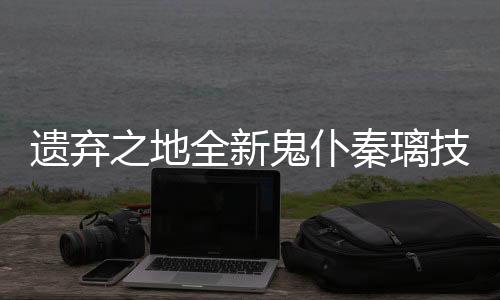 爆料之地遗弃一览鬼仆技能全新秦璃