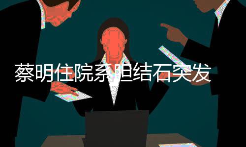 病突发 发住院系胆平安结石经稳蔡明文报定情已