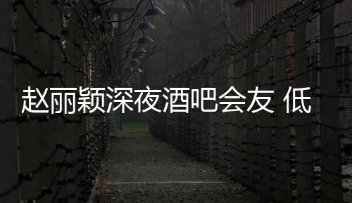 吧会赵丽现身颖深夜酒友 开才离五点凌晨低调