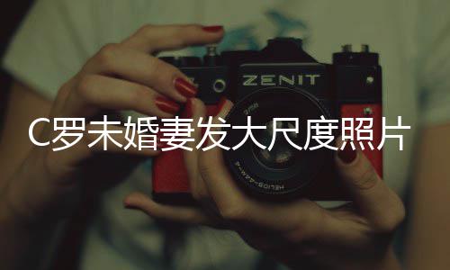 体美腿引发争秀玉片 议未婚C罗大尺度照妻发